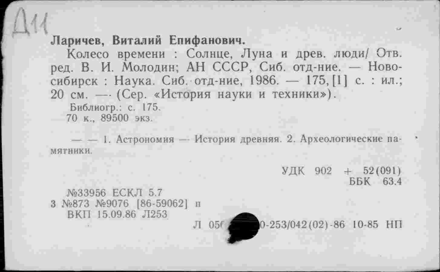 ﻿Ларичев, Виталий Епифанович.
Колесо времени : Солнце, Луна и древ, люди/ Отв. ред. В. И. Молодин; АН СССР, Сиб. отд-ние. — Новосибирск : Наука. Сиб. отд-ние, 1986. — 175, [1] с. : ил.; 20 см. — (Сер. «История науки и техники»).
Библиогр.: с. 175.
70 к., 89500 экз.
■----1. Астрономия — История древняя. 2. Археологические па-
мятники.
№33956 ЕСКЛ 5.7
3 №873 №9076 [86-59062] п ВКП 15.09.86 Л253
Л 05Г
УДК 902 + 52(091)
ББК 63.4
-253/042(02)-86 10-85 НП